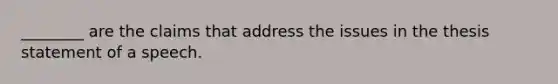 ________ are the claims that address the issues in the thesis statement of a speech.