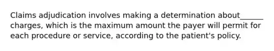 Claims adjudication involves making a determination about______ charges, which is the maximum amount the payer will permit for each procedure or service, according to the patient's policy.