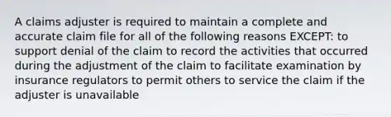 A claims adjuster is required to maintain a complete and accurate claim file for all of the following reasons EXCEPT: to support denial of the claim to record the activities that occurred during the adjustment of the claim to facilitate examination by insurance regulators to permit others to service the claim if the adjuster is unavailable