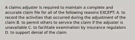 A claims adjuster is required to maintain a complete and accurate claim file for all of the following reasons EXCEPT: A. to record the activities that occurred during the adjustment of the claim B. to permit others to service the claim if the adjuster is unavailable C. to facilitate examination by insurance regulators D. to support denial of the claim