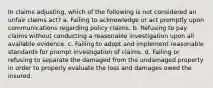 In claims adjusting, which of the following is not considered an unfair claims act? a. Failing to acknowledge or act promptly upon communications regarding policy claims. b. Refusing to pay claims without conducting a reasonable investigation upon all available evidence. c. Failing to adopt and implement reasonable standards for prompt investigation of claims. d. Failing or refusing to separate the damaged from the undamaged property in order to properly evaluate the loss and damages owed the insured.