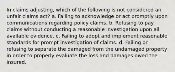 In claims adjusting, which of the following is not considered an unfair claims act? a. Failing to acknowledge or act promptly upon communications regarding policy claims. b. Refusing to pay claims without conducting a reasonable investigation upon all available evidence. c. Failing to adopt and implement reasonable standards for prompt investigation of claims. d. Failing or refusing to separate the damaged from the undamaged property in order to properly evaluate the loss and damages owed the insured.