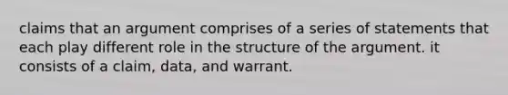 claims that an argument comprises of a series of statements that each play different role in the structure of the argument. it consists of a claim, data, and warrant.