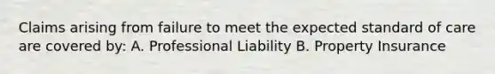 Claims arising from failure to meet the expected standard of care are covered by: A. Professional Liability B. Property Insurance