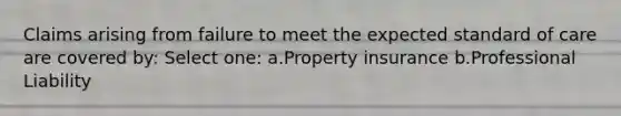 Claims arising from failure to meet the expected standard of care are covered by: Select one: a.Property insurance b.Professional Liability