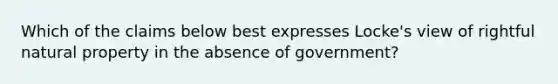 Which of the claims below best expresses Locke's view of rightful natural property in the absence of government?