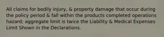 All claims for bodily injury, & property damage that occur during the policy period & fall within the products completed operations hazard; aggregate limit is twice the Liability & Medical Expenses Limit Shown in the Declarations.