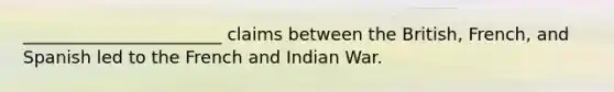 _______________________ claims between the British, French, and Spanish led to the French and Indian War.