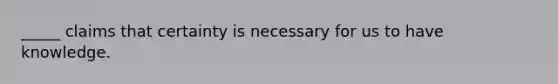 _____ claims that certainty is necessary for us to have knowledge.