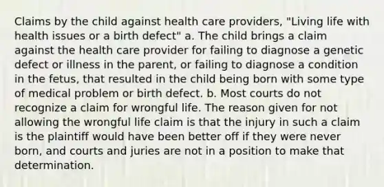 Claims by the child against health care providers, "Living life with health issues or a birth defect" a. The child brings a claim against the health care provider for failing to diagnose a genetic defect or illness in the parent, or failing to diagnose a condition in the fetus, that resulted in the child being born with some type of medical problem or birth defect. b. Most courts do not recognize a claim for wrongful life. The reason given for not allowing the wrongful life claim is that the injury in such a claim is the plaintiff would have been better off if they were never born, and courts and juries are not in a position to make that determination.