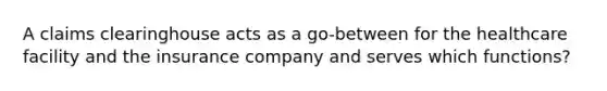 A claims clearinghouse acts as a go-between for the healthcare facility and the insurance company and serves which functions?