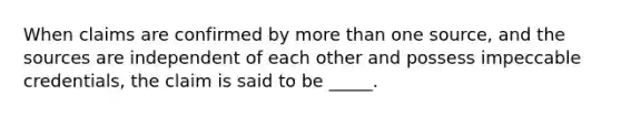 When claims are confirmed by <a href='https://www.questionai.com/knowledge/keWHlEPx42-more-than' class='anchor-knowledge'>more than</a> one source, and the sources are independent of each other and possess impeccable credentials, the claim is said to be _____.