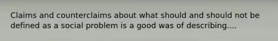 Claims and counterclaims about what should and should not be defined as a social problem is a good was of describing....