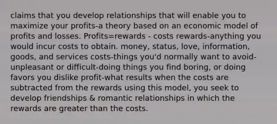 claims that you develop relationships that will enable you to maximize your profits-a theory based on an economic model of profits and losses. Profits=rewards - costs rewards-anything you would incur costs to obtain. money, status, love, information, goods, and services costs-things you'd normally want to avoid-unpleasant or difficult-doing things you find boring, or doing favors you dislike profit-what results when the costs are subtracted from the rewards using this model, you seek to develop friendships & romantic relationships in which the rewards are greater than the costs.