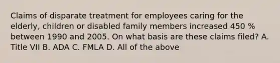 Claims of disparate treatment for employees caring for the elderly, children or disabled family members increased 450 % between 1990 and 2005. On what basis are these claims filed? A. Title VII B. ADA C. FMLA D. All of the above