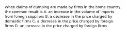 When claims of dumping are made by firms in the home country, the common result is A. an increase in the volume of imports from foreign suppliers B. a decrease in the price charged by domestic firms C. a decrease in the price charged by foreign firms D. an increase in the price charged by foreign firms