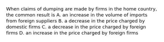 When claims of dumping are made by firms in the home country, the common result is A. an increase in the volume of imports from foreign suppliers B. a decrease in the price charged by domestic firms C. a decrease in the price charged by foreign firms D. an increase in the price charged by foreign firms