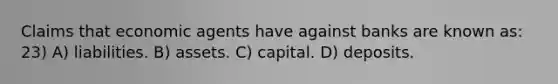 Claims that economic agents have against banks are known as: 23) A) liabilities. B) assets. C) capital. D) deposits.