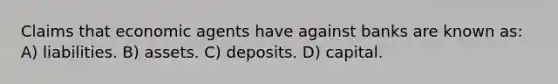 Claims that economic agents have against banks are known as: A) liabilities. B) assets. C) deposits. D) capital.