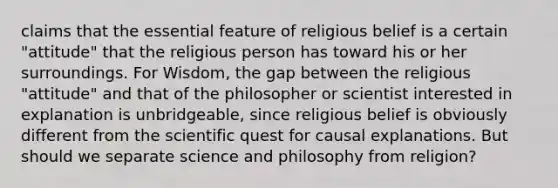 claims that the essential feature of religious belief is a certain "attitude" that the religious person has toward his or her surroundings. For Wisdom, the gap between the religious "attitude" and that of the philosopher or scientist interested in explanation is unbridgeable, since religious belief is obviously different from the scientific quest for causal explanations. But should we separate science and philosophy from religion?