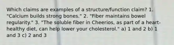 Which claims are examples of a structure/function claim? 1. "Calcium builds strong bones." 2. "Fiber maintains bowel regularity." 3. "The soluble fiber in Cheerios, as part of a heart-healthy diet, can help lower your cholesterol." a) 1 and 2 b) 1 and 3 c) 2 and 3