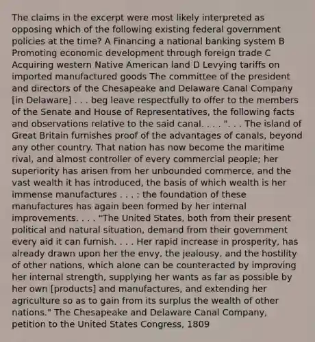 The claims in the excerpt were most likely interpreted as opposing which of the following existing federal government policies at the time? A Financing a national banking system B Promoting economic development through foreign trade C Acquiring western Native American land D Levying tariffs on imported manufactured goods The committee of the president and directors of the Chesapeake and Delaware Canal Company [in Delaware] . . . beg leave respectfully to offer to the members of the Senate and House of Representatives, the following facts and observations relative to the said canal. . . . ". . . The island of Great Britain furnishes proof of the advantages of canals, beyond any other country. That nation has now become the maritime rival, and almost controller of every commercial people; her superiority has arisen from her unbounded commerce, and the vast wealth it has introduced, the basis of which wealth is her immense manufactures . . . : the foundation of these manufactures has again been formed by her internal improvements. . . . "The United States, both from their present political and natural situation, demand from their government every aid it can furnish. . . . Her rapid increase in prosperity, has already drawn upon her the envy, the jealousy, and the hostility of other nations, which alone can be counteracted by improving her internal strength, supplying her wants as far as possible by her own [products] and manufactures, and extending her agriculture so as to gain from its surplus the wealth of other nations." The Chesapeake and Delaware Canal Company, petition to the United States Congress, 1809