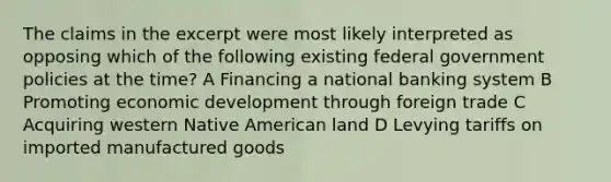 The claims in the excerpt were most likely interpreted as opposing which of the following existing federal government policies at the time? A Financing a national banking system B Promoting economic development through foreign trade C Acquiring western Native American land D Levying tariffs on imported manufactured goods