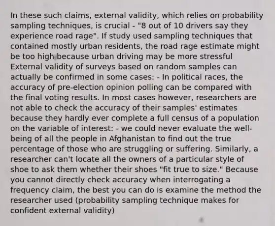 In these such claims, external validity, which relies on probability sampling techniques, is crucial - "8 out of 10 drivers say they experience road rage". If study used sampling techniques that contained mostly urban residents, the road rage estimate might be too high because urban driving may be more stressful External validity of surveys based on random samples can actually be confirmed in some cases: - In political races, the accuracy of pre-election opinion polling can be compared with the final voting results. In most cases however, researchers are not able to check the accuracy of their samples' estimates because they hardly ever complete a full census of a population on the variable of interest: - we could never evaluate the well-being of all the people in Afghanistan to find out the true percentage of those who are struggling or suffering. Similarly, a researcher can't locate all the owners of a particular style of shoe to ask them whether their shoes "fit true to size." Because you cannot directly check accuracy when interrogating a frequency claim, the best you can do is examine the method the researcher used (probability sampling technique makes for confident external validity)