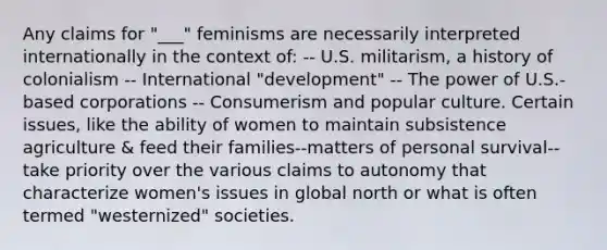 Any claims for "___" feminisms are necessarily interpreted internationally in the context of: -- U.S. militarism, a history of colonialism -- International "development" -- The power of U.S.-based corporations -- Consumerism and popular culture. Certain issues, like the ability of women to maintain subsistence agriculture & feed their families--matters of personal survival--take priority over the various claims to autonomy that characterize women's issues in global north or what is often termed "westernized" societies.