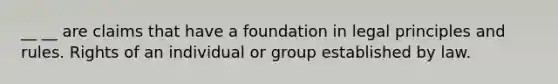 __ __ are claims that have a foundation in legal principles and rules. Rights of an individual or group established by law.