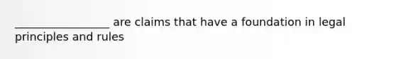 _________________ are claims that have a foundation in legal principles and rules