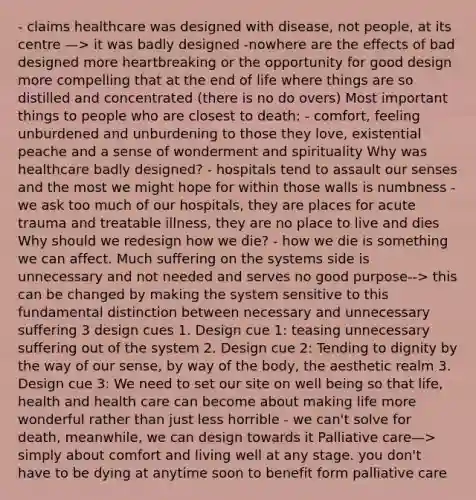 - claims healthcare was designed with disease, not people, at its centre —> it was badly designed -nowhere are the effects of bad designed more heartbreaking or the opportunity for good design more compelling that at the end of life where things are so distilled and concentrated (there is no do overs) Most important things to people who are closest to death: - comfort, feeling unburdened and unburdening to those they love, existential peache and a sense of wonderment and spirituality Why was healthcare badly designed? - hospitals tend to assault our senses and the most we might hope for within those walls is numbness - we ask too much of our hospitals, they are places for acute trauma and treatable illness, they are no place to live and dies Why should we redesign how we die? - how we die is something we can affect. Much suffering on the systems side is unnecessary and not needed and serves no good purpose--> this can be changed by making the system sensitive to this fundamental distinction between necessary and unnecessary suffering 3 design cues 1. Design cue 1: teasing unnecessary suffering out of the system 2. Design cue 2: Tending to dignity by the way of our sense, by way of the body, the aesthetic realm 3. Design cue 3: We need to set our site on well being so that life, health and health care can become about making life more wonderful rather than just less horrible - we can't solve for death, meanwhile, we can design towards it Palliative care—> simply about comfort and living well at any stage. you don't have to be dying at anytime soon to benefit form palliative care