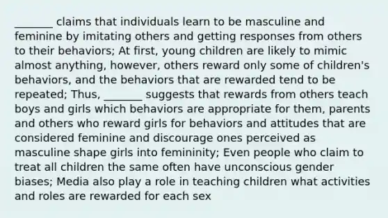 _______ claims that individuals learn to be masculine and feminine by imitating others and getting responses from others to their behaviors; At first, young children are likely to mimic almost anything, however, others reward only some of children's behaviors, and the behaviors that are rewarded tend to be repeated; Thus, _______ suggests that rewards from others teach boys and girls which behaviors are appropriate for them, parents and others who reward girls for behaviors and attitudes that are considered feminine and discourage ones perceived as masculine shape girls into femininity; Even people who claim to treat all children the same often have unconscious gender biases; Media also play a role in teaching children what activities and roles are rewarded for each sex