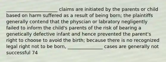 ______________________ claims are initiated by the parents or child based on harm suffered as a result of being born; the plaintiffs generally contend that the physcian or labratory negligently failed to inform the child's parents of the risk of bearing a genetically defective infant and hence prevented the parent's right to choose to avoid the birth; because there is no recognized legal right not to be born, _______________ cases are generally not successful 74