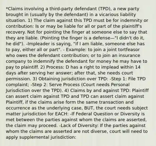 *Claims involving a third-party defendant (TPD), a new party brought in (usually by the defendant) in a vicarious liability situation. 1) The claim against this TPD must be for indemnity or contribution: Is or may be liable for all or part of the plaintiff's recovery. Not for pointing the finger at someone else to say that they are liable. (Pointing the finger is a defense—"I didn't do it, he did"). -Impleader is saying, "if I am liable, someone else has to pay, either all or part". - Example: to join a joint tortfeasor who owes the defendant contribution; or to join an insurance company to indemnify the defendant for money he may have to pay to plaintiff. 2) Process: D has a right to implead within 14 days after serving her answer; after that, she needs court permission. 3) Obtaining jurisdiction over TPD: -Step 1: File TPD complaint; -Step 2: Serve Process (Court needs Personal Jurisdiction over the TPD). 4) Claims by and against TPD: Plaintiff can assert claim against TPD and TPD can assert claim against Plaintiff, if the claims arise form the same transaction and occurrence as the underlying case, BUT, the court needs subject matter jurisdiction for EACH: -If Federal Question or Diversity is met between the parties against whom the claims are asserted, the claim may proceed. -Lack of Diversity: If the parties against whom the claims are asserted are not diverse, court will need to apply supplemental jurisdiction: