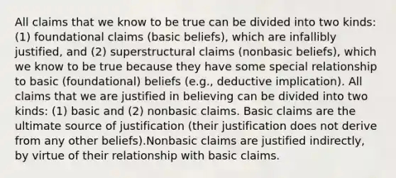 All claims that we know to be true can be divided into two kinds: (1) foundational claims (basic beliefs), which are infallibly justified, and (2) superstructural claims (nonbasic beliefs), which we know to be true because they have some special relationship to basic (foundational) beliefs (e.g., deductive implication). All claims that we are justified in believing can be divided into two kinds: (1) basic and (2) nonbasic claims. Basic claims are the ultimate source of justification (their justification does not derive from any other beliefs).Nonbasic claims are justified indirectly, by virtue of their relationship with basic claims.