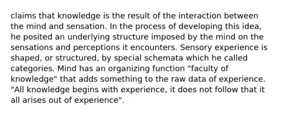 claims that knowledge is the result of the interaction between the mind and sensation. In the process of developing this idea, he posited an underlying structure imposed by the mind on the sensations and perceptions it encounters. Sensory experience is shaped, or structured, by special schemata which he called categories. Mind has an organizing function "faculty of knowledge" that adds something to the raw data of experience. "All knowledge begins with experience, it does not follow that it all arises out of experience".