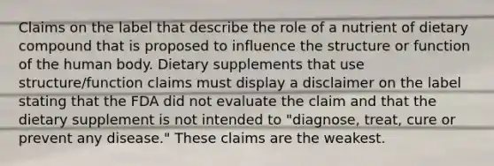 Claims on the label that describe the role of a nutrient of dietary compound that is proposed to influence the structure or function of the human body. Dietary supplements that use structure/function claims must display a disclaimer on the label stating that the FDA did not evaluate the claim and that the dietary supplement is not intended to "diagnose, treat, cure or prevent any disease." These claims are the weakest.