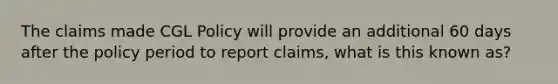 The claims made CGL Policy will provide an additional 60 days after the policy period to report claims, what is this known as?