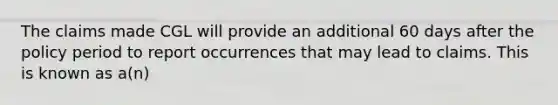 The claims made CGL will provide an additional 60 days after the policy period to report occurrences that may lead to claims. This is known as a(n)