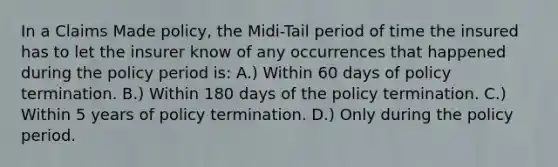 In a Claims Made policy, the Midi-Tail period of time the insured has to let the insurer know of any occurrences that happened during the policy period is: A.) Within 60 days of policy termination. B.) Within 180 days of the policy termination. C.) Within 5 years of policy termination. D.) Only during the policy period.