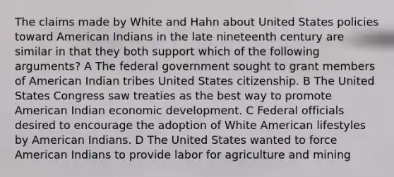 The claims made by White and Hahn about United States policies toward American Indians in the late nineteenth century are similar in that they both support which of the following arguments? A The federal government sought to grant members of American Indian tribes United States citizenship. B The United States Congress saw treaties as the best way to promote American Indian economic development. C Federal officials desired to encourage the adoption of White American lifestyles by American Indians. D The United States wanted to force American Indians to provide labor for agriculture and mining