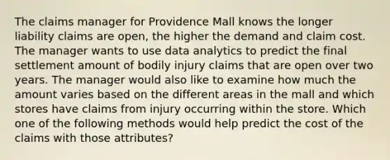 The claims manager for Providence Mall knows the longer liability claims are open, the higher the demand and claim cost. The manager wants to use data analytics to predict the final settlement amount of bodily injury claims that are open over two years. The manager would also like to examine how much the amount varies based on the different areas in the mall and which stores have claims from injury occurring within the store. Which one of the following methods would help predict the cost of the claims with those attributes?