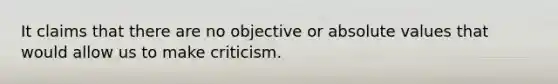 It claims that there are no objective or absolute values that would allow us to make criticism.