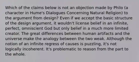 Which of the claims below is not an objection made by Philo (a character in Hume's Dialogues Concerning Natural Religion) to the argument from design? Even if we accept the basic structure of the design argument, it wouldn't license belief in an infinite, perfect, omniscient God but only belief in a much more limited creator. The great differences between human artifacts and the universe make the analogy between the two weak. Although the notion of an infinite regress of causes is puzzling, it's not logically incoherent. It's problematic to reason from the part to the whole.