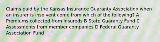 Claims paid by the Kansas Insurance Guaranty Association when an insurer is insolvent come from which of the following? A Premiums collected from insureds B State Guaranty Fund C Assessments from member companies D Federal Guaranty Association Fund