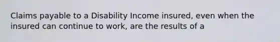 Claims payable to a Disability Income insured, even when the insured can continue to work, are the results of a