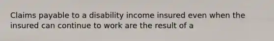 Claims payable to a disability income insured even when the insured can continue to work are the result of a