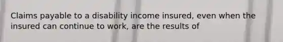 Claims payable to a disability income insured, even when the insured can continue to work, are the results of