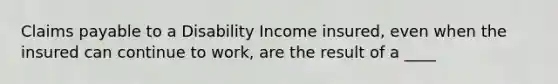 Claims payable to a Disability Income insured, even when the insured can continue to work, are the result of a ____